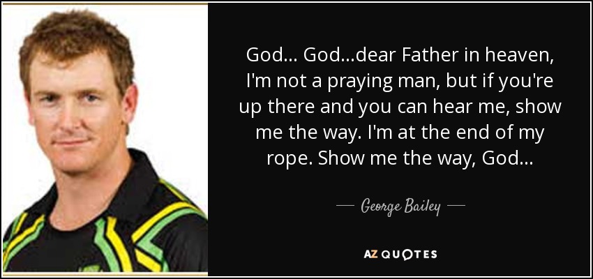 God... God...dear Father in heaven, I'm not a praying man, but if you're up there and you can hear me, show me the way. I'm at the end of my rope. Show me the way, God... - George Bailey