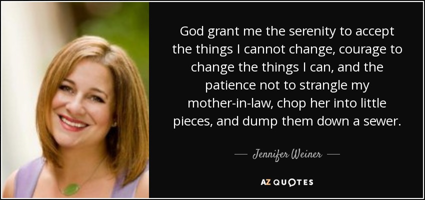 God grant me the serenity to accept the things I cannot change, courage to change the things I can, and the patience not to strangle my mother-in-law, chop her into little pieces, and dump them down a sewer. - Jennifer Weiner