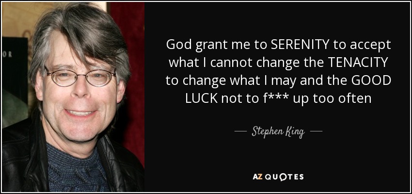 God grant me to SERENITY to accept what I cannot change the TENACITY to change what I may and the GOOD LUCK not to f*** up too often - Stephen King