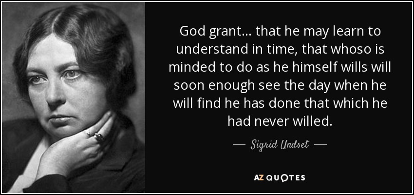 God grant ... that he may learn to understand in time, that whoso is minded to do as he himself wills will soon enough see the day when he will find he has done that which he had never willed. - Sigrid Undset