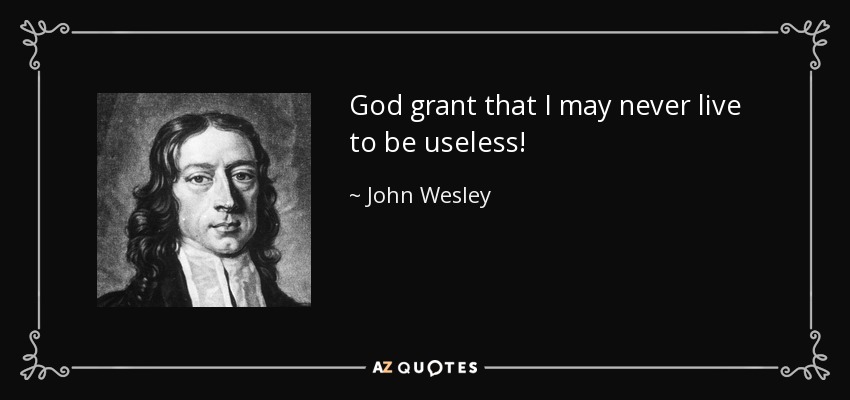 God grant that I may never live to be useless! - John Wesley