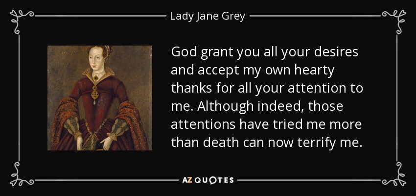God grant you all your desires and accept my own hearty thanks for all your attention to me. Although indeed, those attentions have tried me more than death can now terrify me. - Lady Jane Grey