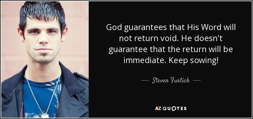 God guarantees that His Word will not return void. He doesn't guarantee that the return will be immediate. Keep sowing! - Steven Furtick