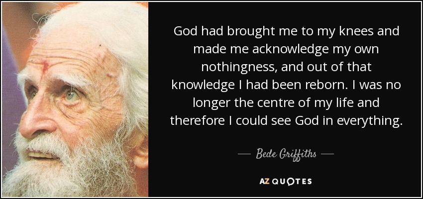God had brought me to my knees and made me acknowledge my own nothingness, and out of that knowledge I had been reborn. I was no longer the centre of my life and therefore I could see God in everything. - Bede Griffiths