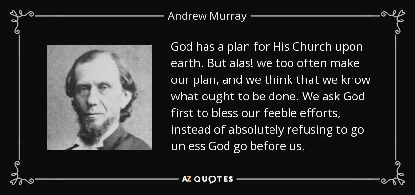 God has a plan for His Church upon earth. But alas! we too often make our plan, and we think that we know what ought to be done. We ask God first to bless our feeble efforts, instead of absolutely refusing to go unless God go before us. - Andrew Murray