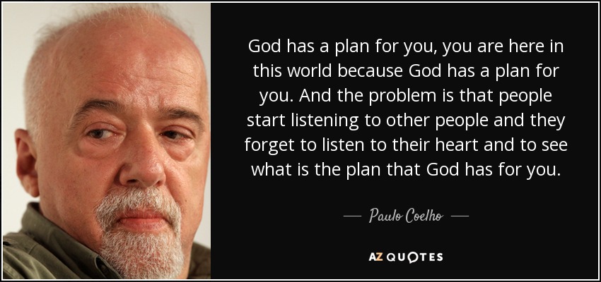God has a plan for you, you are here in this world because God has a plan for you. And the problem is that people start listening to other people and they forget to listen to their heart and to see what is the plan that God has for you. - Paulo Coelho