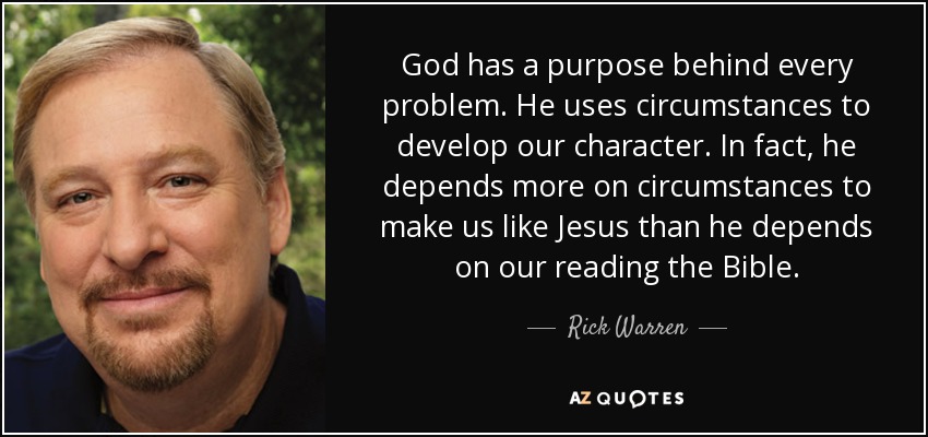God has a purpose behind every problem. He uses circumstances to develop our character. In fact, he depends more on circumstances to make us like Jesus than he depends on our reading the Bible. - Rick Warren