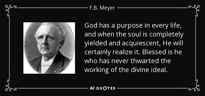 God has a purpose in every life, and when the soul is completely yielded and acquiescent, He will certainly realize it. Blessed is he who has never thwarted the working of the divine ideal. - F.B. Meyer