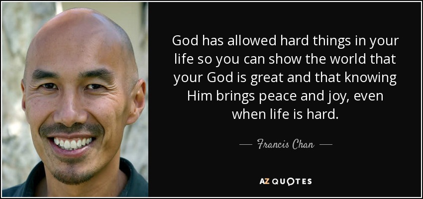 God has allowed hard things in your life so you can show the world that your God is great and that knowing Him brings peace and joy, even when life is hard. - Francis Chan