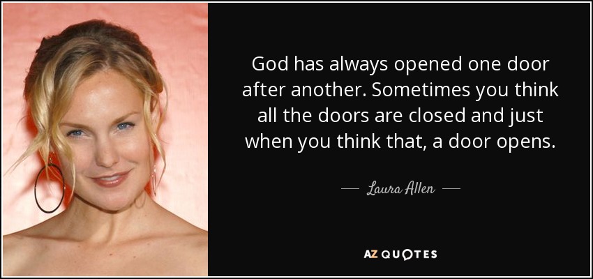 God has always opened one door after another. Sometimes you think all the doors are closed and just when you think that, a door opens. - Laura Allen