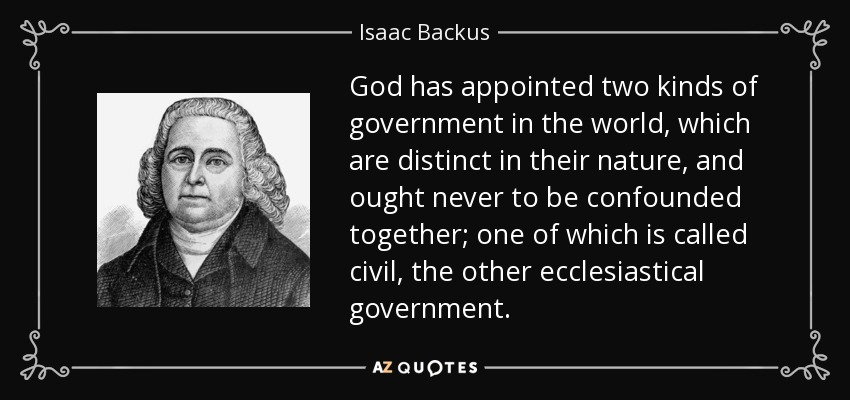 God has appointed two kinds of government in the world, which are distinct in their nature, and ought never to be confounded together; one of which is called civil, the other ecclesiastical government. - Isaac Backus