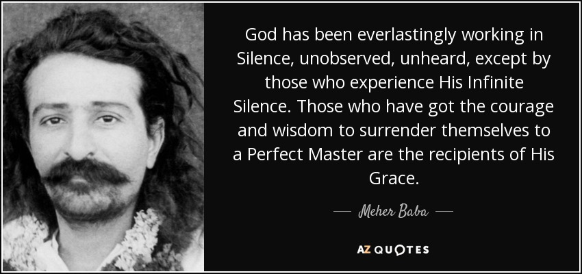 God has been everlastingly working in Silence, unobserved, unheard, except by those who experience His Infinite Silence. Those who have got the courage and wisdom to surrender themselves to a Perfect Master are the recipients of His Grace. - Meher Baba