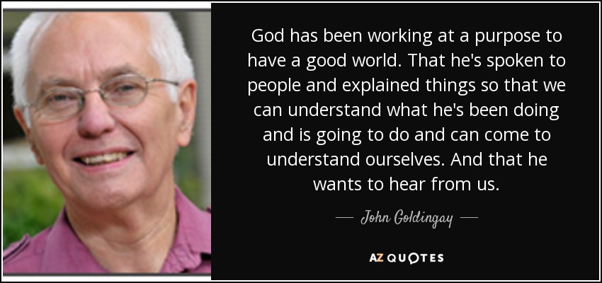 God has been working at a purpose to have a good world. That he's spoken to people and explained things so that we can understand what he's been doing and is going to do and can come to understand ourselves. And that he wants to hear from us. - John Goldingay