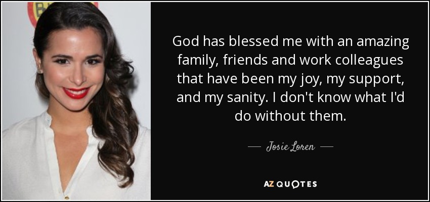 God has blessed me with an amazing family, friends and work colleagues that have been my joy, my support, and my sanity. I don't know what I'd do without them. - Josie Loren
