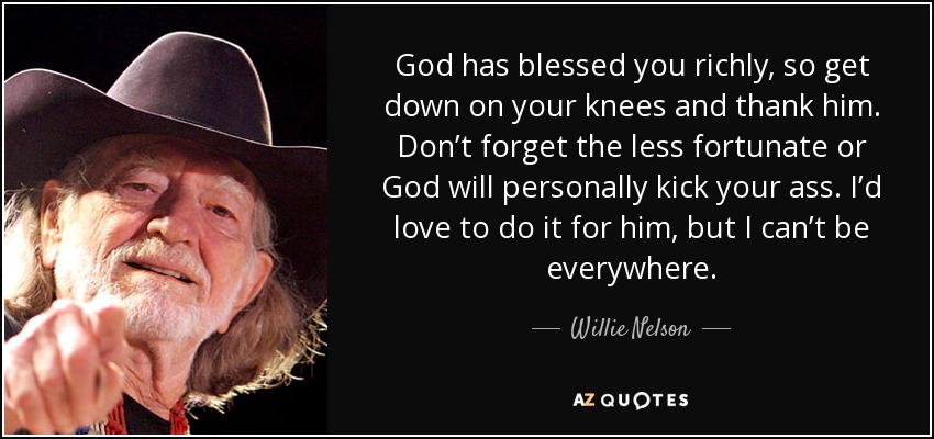 God has blessed you richly, so get down on your knees and thank him. Don’t forget the less fortunate or God will personally kick your ass. I’d love to do it for him, but I can’t be everywhere. - Willie Nelson