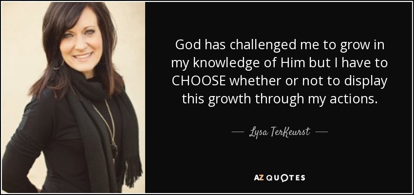 God has challenged me to grow in my knowledge of Him but I have to CHOOSE whether or not to display this growth through my actions. - Lysa TerKeurst