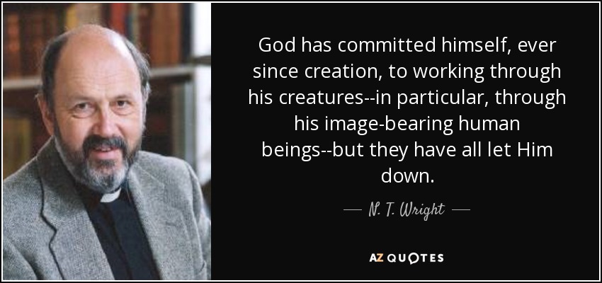 God has committed himself, ever since creation, to working through his creatures--in particular, through his image-bearing human beings--but they have all let Him down. - N. T. Wright
