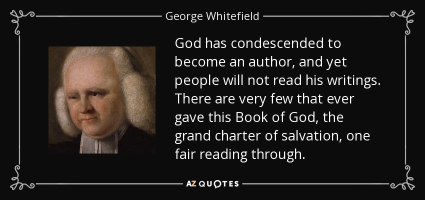 God has condescended to become an author, and yet people will not read his writings. There are very few that ever gave this Book of God, the grand charter of salvation, one fair reading through. - George Whitefield