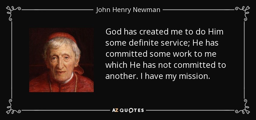 God has created me to do Him some definite service; He has committed some work to me which He has not committed to another. I have my mission. - John Henry Newman