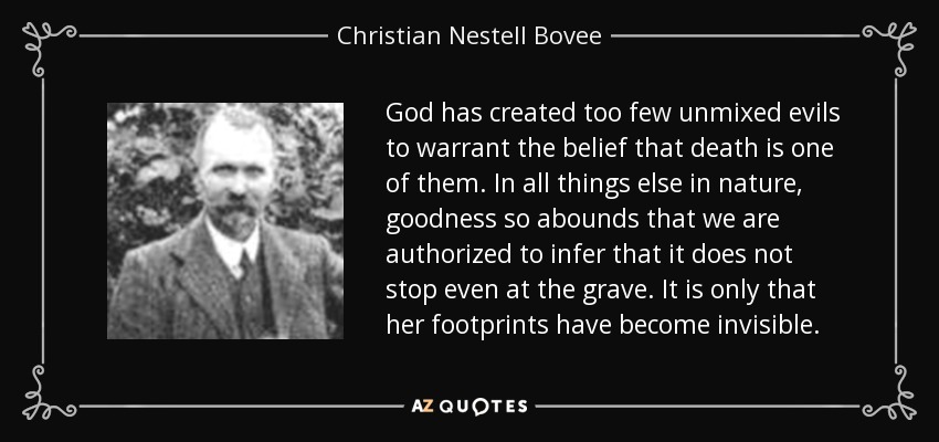 God has created too few unmixed evils to warrant the belief that death is one of them. In all things else in nature, goodness so abounds that we are authorized to infer that it does not stop even at the grave. It is only that her footprints have become invisible. - Christian Nestell Bovee