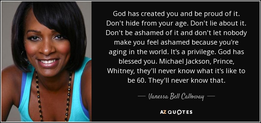God has created you and be proud of it. Don't hide from your age. Don't lie about it. Don't be ashamed of it and don't let nobody make you feel ashamed because you're aging in the world. It's a privilege. God has blessed you. Michael Jackson, Prince, Whitney, they'll never know what it's like to be 60. They'll never know that. - Vanessa Bell Calloway