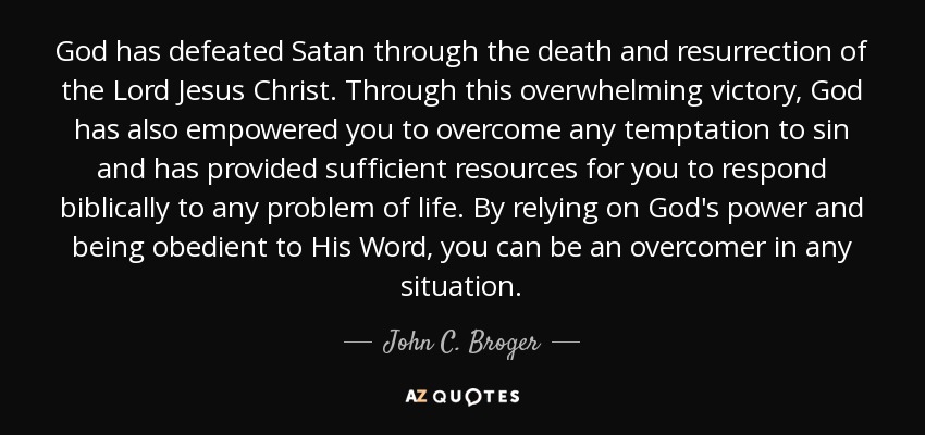 God has defeated Satan through the death and resurrection of the Lord Jesus Christ. Through this overwhelming victory, God has also empowered you to overcome any temptation to sin and has provided sufficient resources for you to respond biblically to any problem of life. By relying on God's power and being obedient to His Word, you can be an overcomer in any situation. - John C. Broger