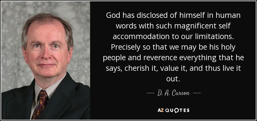God has disclosed of himself in human words with such magnificent self accommodation to our limitations. Precisely so that we may be his holy people and reverence everything that he says, cherish it, value it, and thus live it out. - D. A. Carson