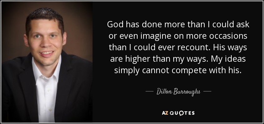God has done more than I could ask or even imagine on more occasions than I could ever recount. His ways are higher than my ways. My ideas simply cannot compete with his. - Dillon Burroughs