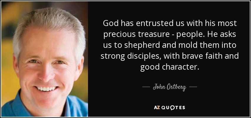 God has entrusted us with his most precious treasure - people. He asks us to shepherd and mold them into strong disciples, with brave faith and good character. - John Ortberg