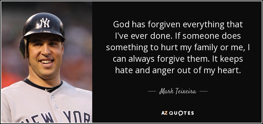 God has forgiven everything that I've ever done. If someone does something to hurt my family or me, I can always forgive them. It keeps hate and anger out of my heart. - Mark Teixeira