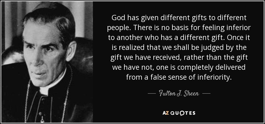 God has given different gifts to different people. There is no basis for feeling inferior to another who has a different gift. Once it is realized that we shall be judged by the gift we have received, rather than the gift we have not, one is completely delivered from a false sense of inferiority. - Fulton J. Sheen