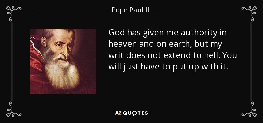 God has given me authority in heaven and on earth, but my writ does not extend to hell. You will just have to put up with it. - Pope Paul III