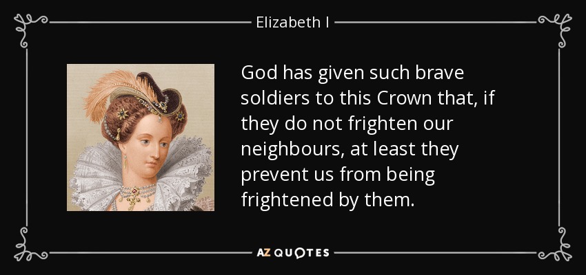 God has given such brave soldiers to this Crown that, if they do not frighten our neighbours, at least they prevent us from being frightened by them. - Elizabeth I