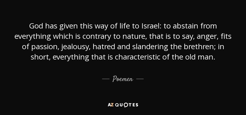 God has given this way of life to Israel: to abstain from everything which is contrary to nature, that is to say, anger, fits of passion, jealousy, hatred and slandering the brethren; in short, everything that is characteristic of the old man. - Poemen