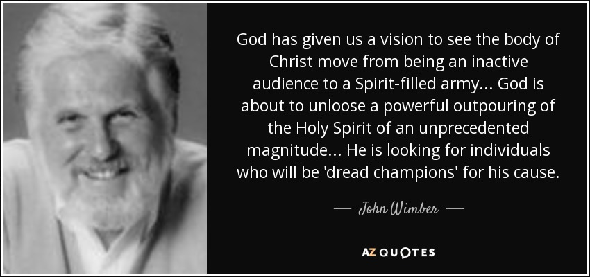 God has given us a vision to see the body of Christ move from being an inactive audience to a Spirit-filled army. . . God is about to unloose a powerful outpouring of the Holy Spirit of an unprecedented magnitude. . . He is looking for individuals who will be 'dread champions' for his cause. - John Wimber