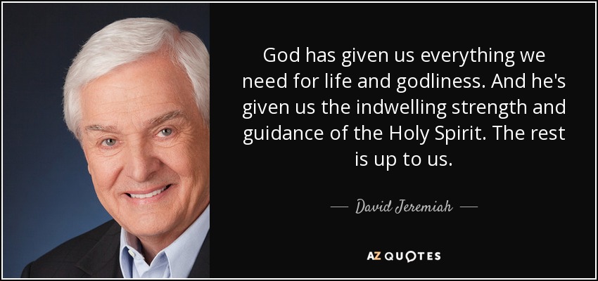 God has given us everything we need for life and godliness. And he's given us the indwelling strength and guidance of the Holy Spirit. The rest is up to us. - David Jeremiah