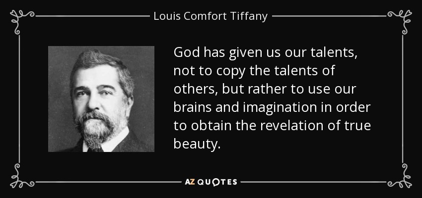 God has given us our talents, not to copy the talents of others, but rather to use our brains and imagination in order to obtain the revelation of true beauty. - Louis Comfort Tiffany