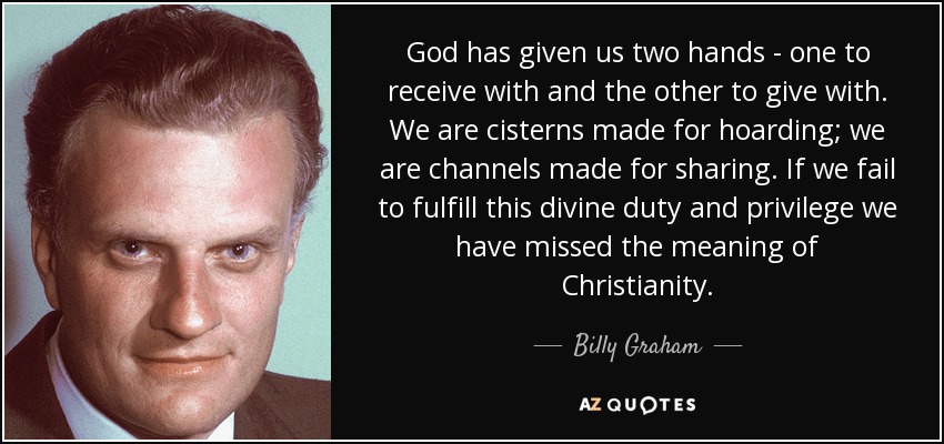 God has given us two hands - one to receive with and the other to give with. We are cisterns made for hoarding; we are channels made for sharing. If we fail to fulfill this divine duty and privilege we have missed the meaning of Christianity. - Billy Graham