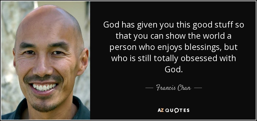 God has given you this good stuff so that you can show the world a person who enjoys blessings, but who is still totally obsessed with God. - Francis Chan
