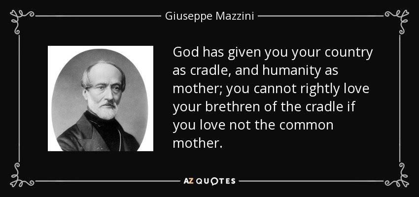 God has given you your country as cradle, and humanity as mother; you cannot rightly love your brethren of the cradle if you love not the common mother. - Giuseppe Mazzini