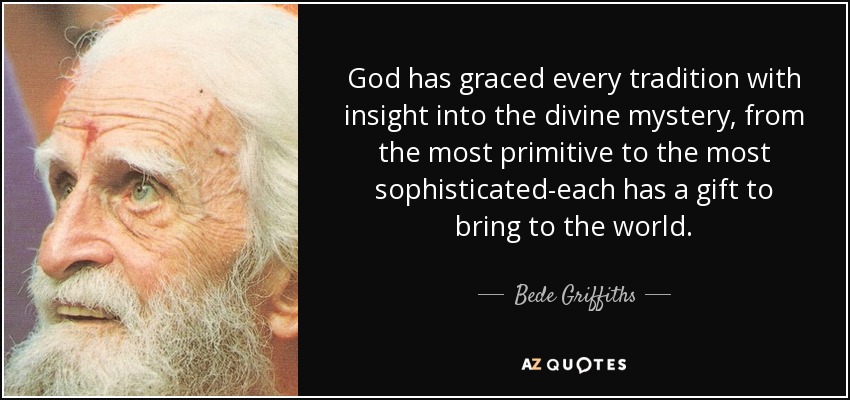 God has graced every tradition with insight into the divine mystery, from the most primitive to the most sophisticated-each has a gift to bring to the world. - Bede Griffiths