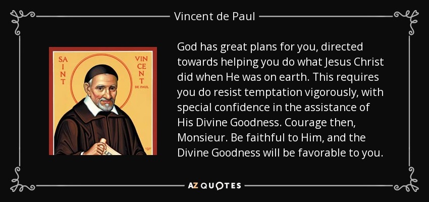God has great plans for you, directed towards helping you do what Jesus Christ did when He was on earth. This requires you do resist temptation vigorously, with special confidence in the assistance of His Divine Goodness. Courage then, Monsieur. Be faithful to Him, and the Divine Goodness will be favorable to you. - Vincent de Paul
