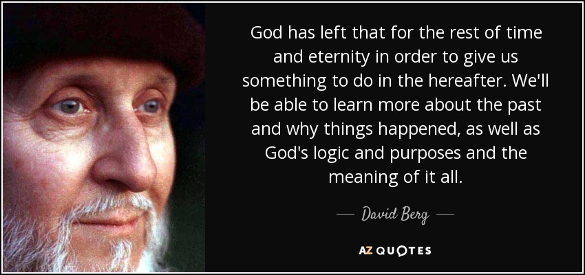God has left that for the rest of time and eternity in order to give us something to do in the hereafter. We'll be able to learn more about the past and why things happened, as well as God's logic and purposes and the meaning of it all. - David Berg