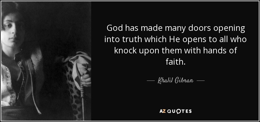 God has made many doors opening into truth which He opens to all who knock upon them with hands of faith. - Khalil Gibran
