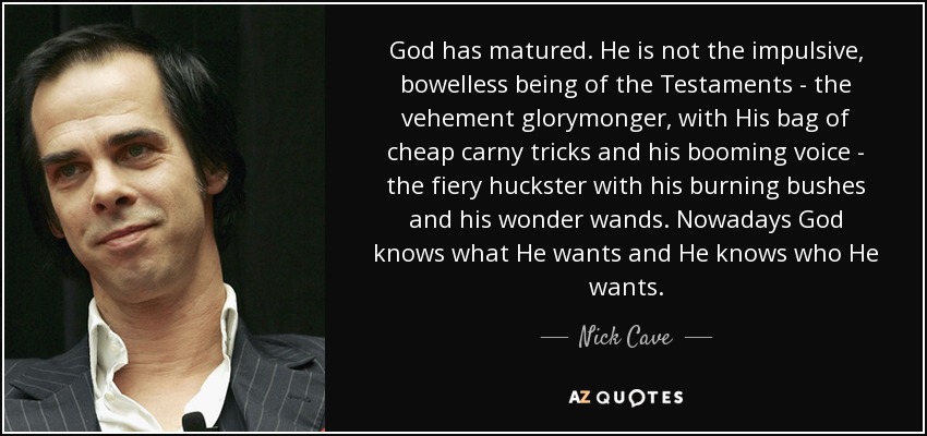 God has matured. He is not the impulsive, bowelless being of the Testaments - the vehement glorymonger, with His bag of cheap carny tricks and his booming voice - the fiery huckster with his burning bushes and his wonder wands. Nowadays God knows what He wants and He knows who He wants. - Nick Cave