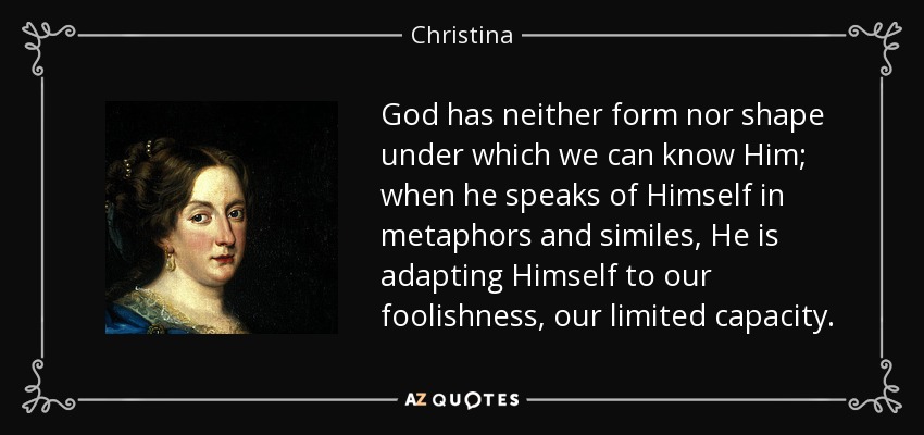 God has neither form nor shape under which we can know Him; when he speaks of Himself in metaphors and similes, He is adapting Himself to our foolishness, our limited capacity. - Christina, Queen of Sweden