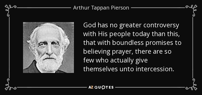 God has no greater controversy with His people today than this, that with boundless promises to believing prayer, there are so few who actually give themselves unto intercession. - Arthur Tappan Pierson