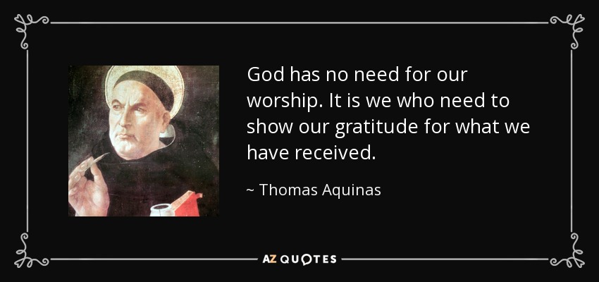God has no need for our worship. It is we who need to show our gratitude for what we have received. - Thomas Aquinas