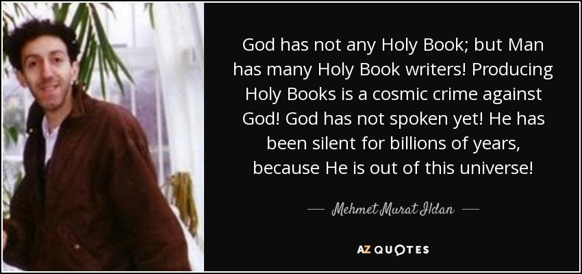God has not any Holy Book; but Man has many Holy Book writers! Producing Holy Books is a cosmic crime against God! God has not spoken yet! He has been silent for billions of years, because He is out of this universe! - Mehmet Murat Ildan