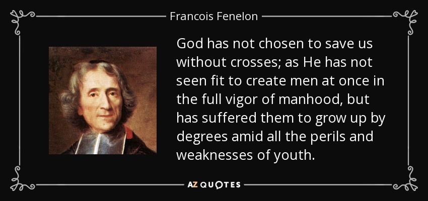 God has not chosen to save us without crosses; as He has not seen fit to create men at once in the full vigor of manhood, but has suffered them to grow up by degrees amid all the perils and weaknesses of youth. - Francois Fenelon